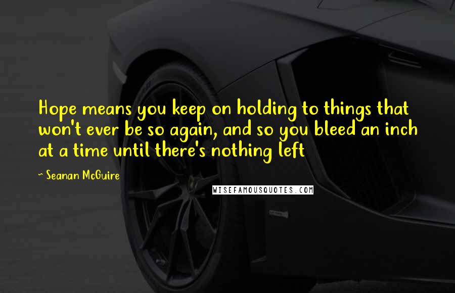 Seanan McGuire Quotes: Hope means you keep on holding to things that won't ever be so again, and so you bleed an inch at a time until there's nothing left