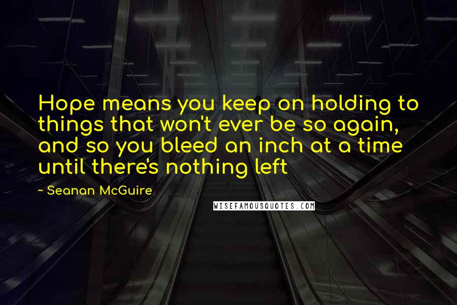 Seanan McGuire Quotes: Hope means you keep on holding to things that won't ever be so again, and so you bleed an inch at a time until there's nothing left
