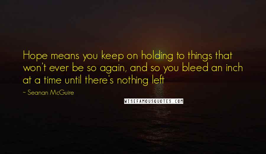 Seanan McGuire Quotes: Hope means you keep on holding to things that won't ever be so again, and so you bleed an inch at a time until there's nothing left