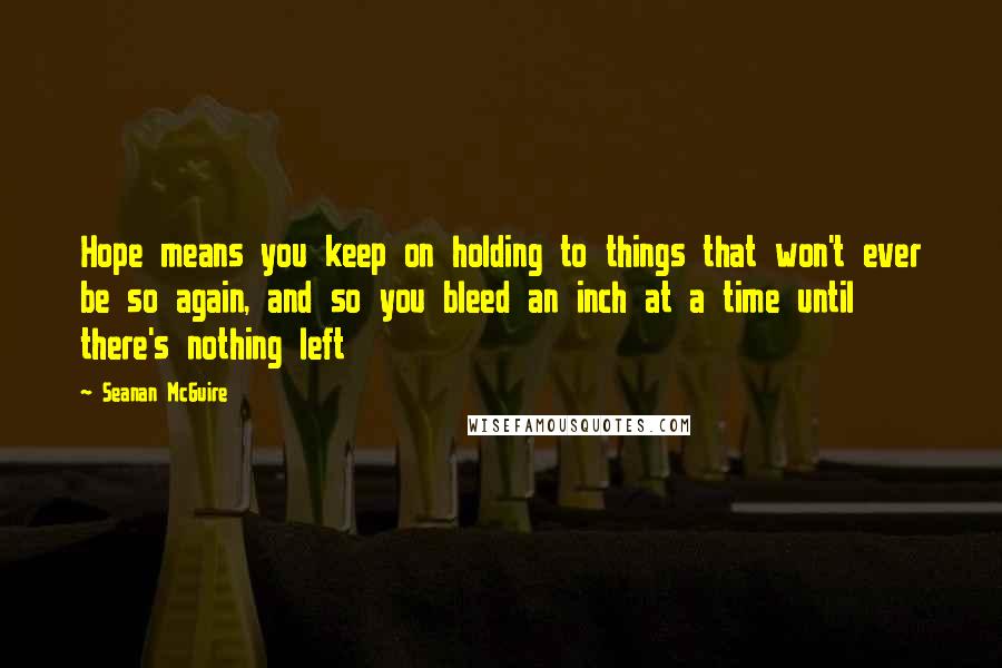 Seanan McGuire Quotes: Hope means you keep on holding to things that won't ever be so again, and so you bleed an inch at a time until there's nothing left