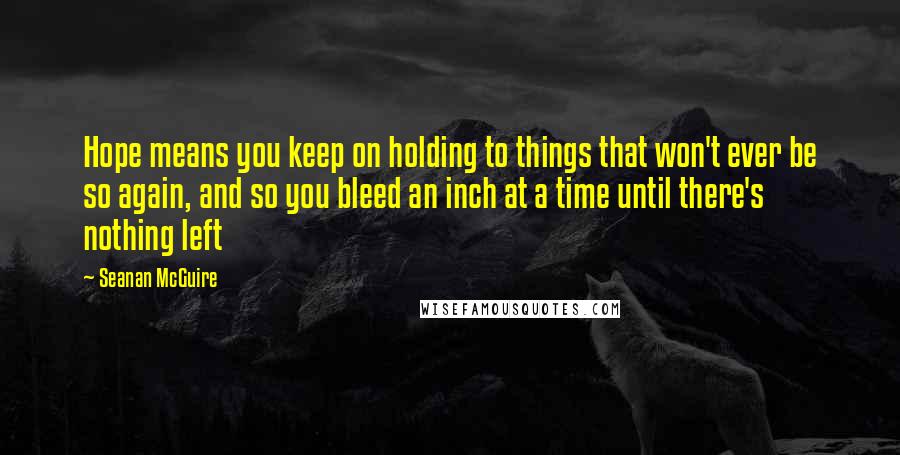 Seanan McGuire Quotes: Hope means you keep on holding to things that won't ever be so again, and so you bleed an inch at a time until there's nothing left