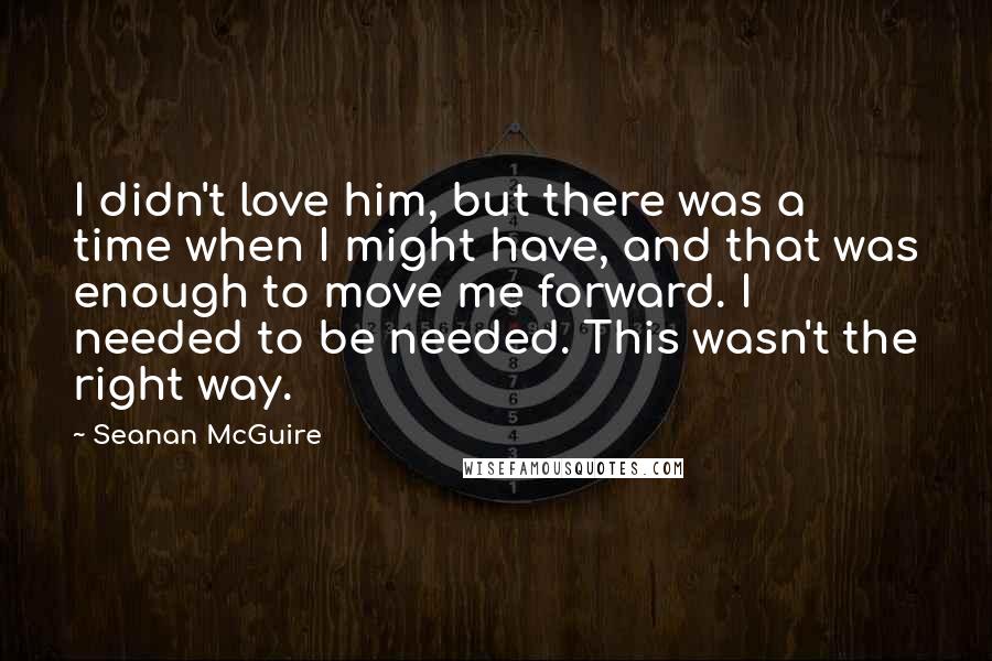 Seanan McGuire Quotes: I didn't love him, but there was a time when I might have, and that was enough to move me forward. I needed to be needed. This wasn't the right way.