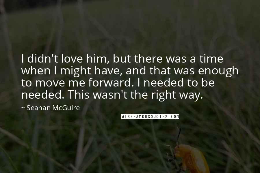 Seanan McGuire Quotes: I didn't love him, but there was a time when I might have, and that was enough to move me forward. I needed to be needed. This wasn't the right way.