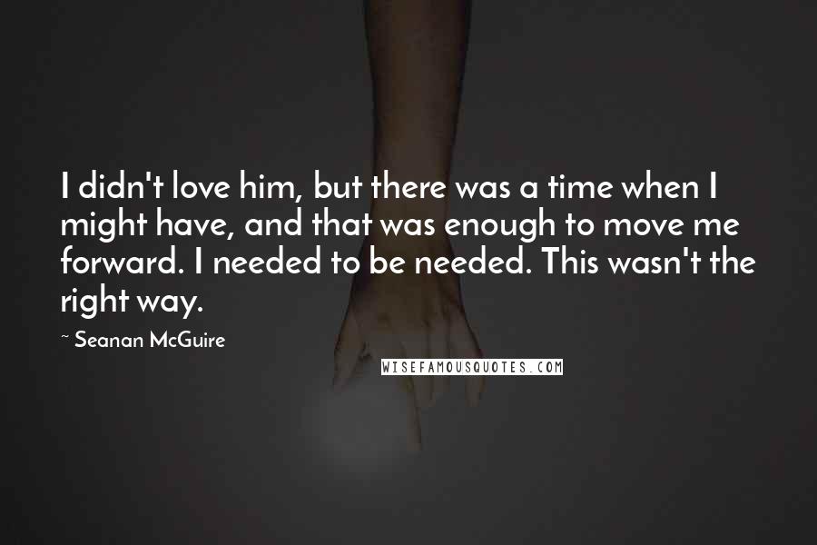 Seanan McGuire Quotes: I didn't love him, but there was a time when I might have, and that was enough to move me forward. I needed to be needed. This wasn't the right way.