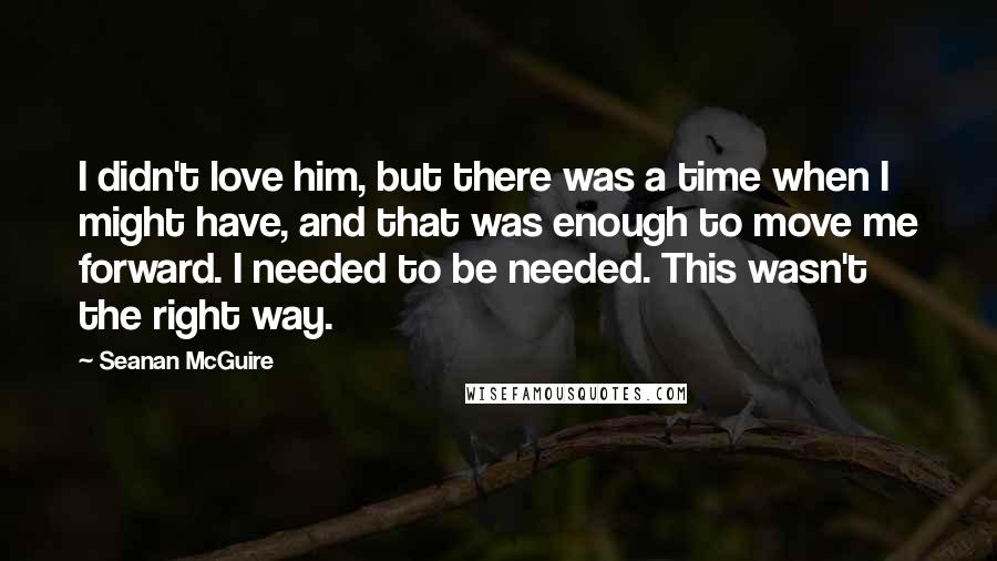 Seanan McGuire Quotes: I didn't love him, but there was a time when I might have, and that was enough to move me forward. I needed to be needed. This wasn't the right way.