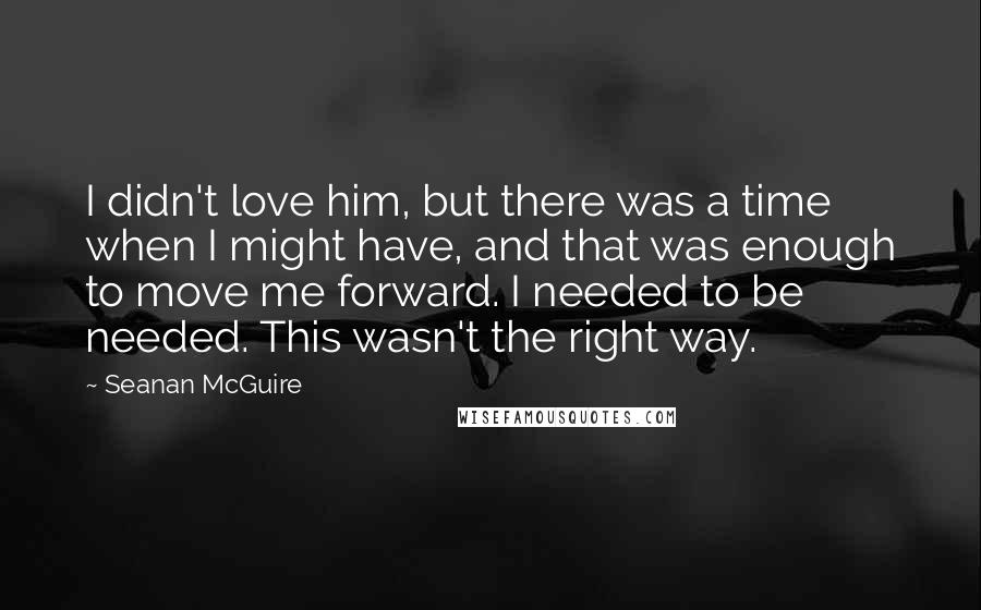 Seanan McGuire Quotes: I didn't love him, but there was a time when I might have, and that was enough to move me forward. I needed to be needed. This wasn't the right way.