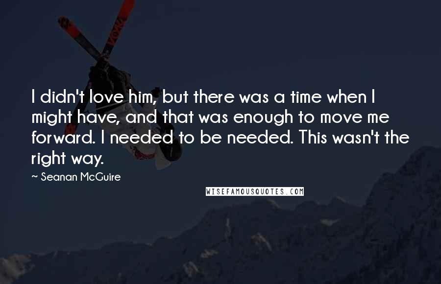 Seanan McGuire Quotes: I didn't love him, but there was a time when I might have, and that was enough to move me forward. I needed to be needed. This wasn't the right way.