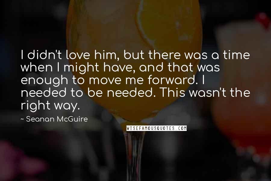 Seanan McGuire Quotes: I didn't love him, but there was a time when I might have, and that was enough to move me forward. I needed to be needed. This wasn't the right way.