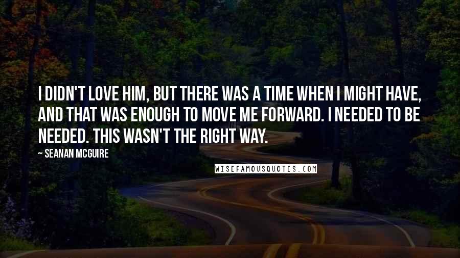 Seanan McGuire Quotes: I didn't love him, but there was a time when I might have, and that was enough to move me forward. I needed to be needed. This wasn't the right way.