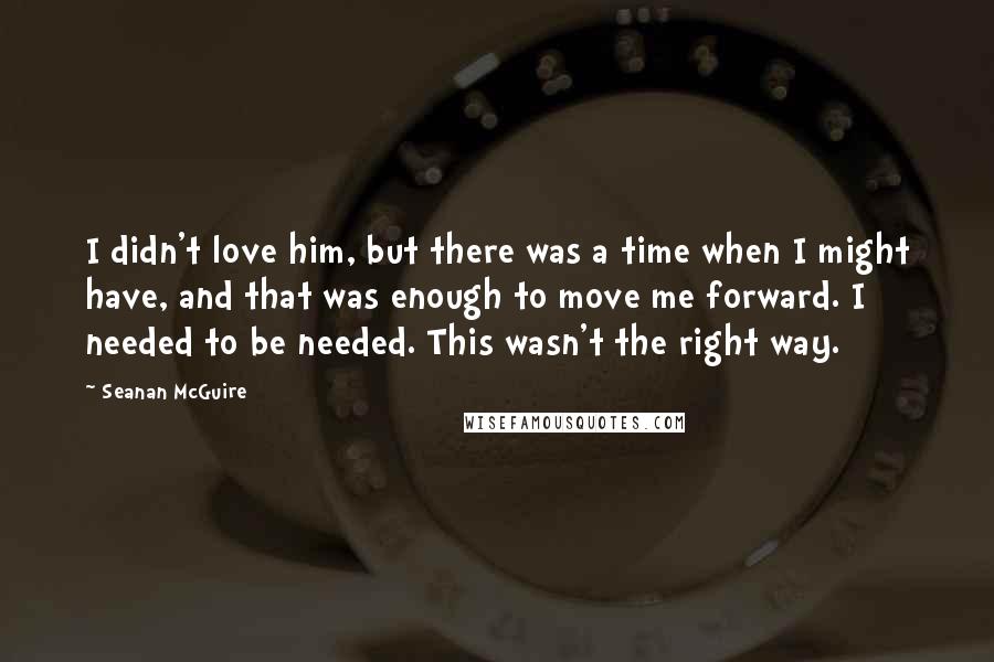 Seanan McGuire Quotes: I didn't love him, but there was a time when I might have, and that was enough to move me forward. I needed to be needed. This wasn't the right way.