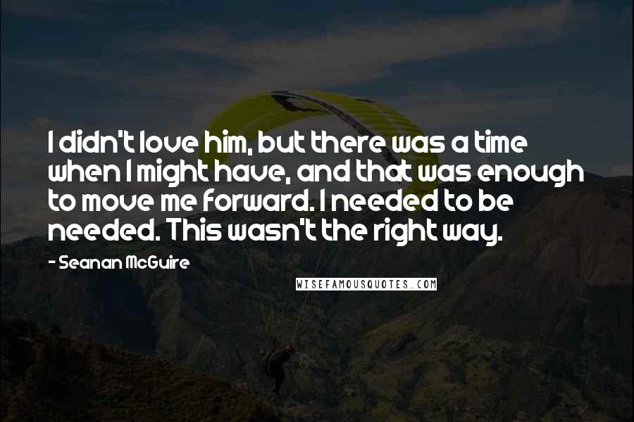 Seanan McGuire Quotes: I didn't love him, but there was a time when I might have, and that was enough to move me forward. I needed to be needed. This wasn't the right way.