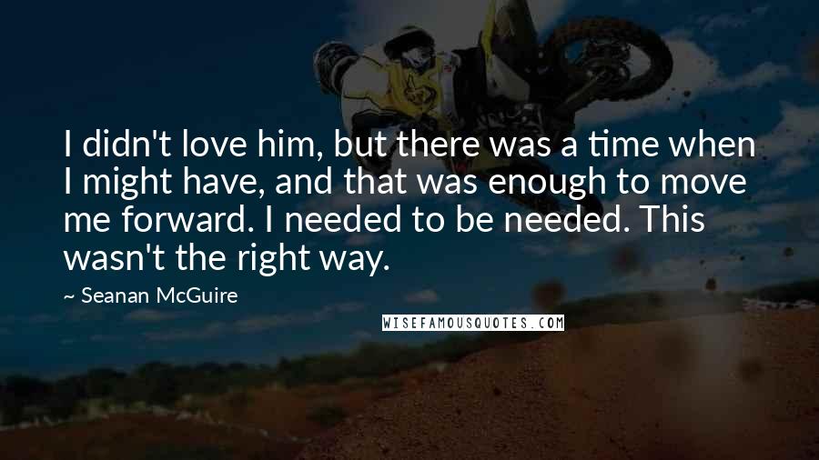 Seanan McGuire Quotes: I didn't love him, but there was a time when I might have, and that was enough to move me forward. I needed to be needed. This wasn't the right way.