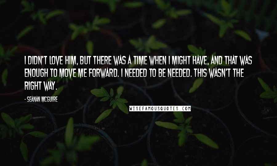 Seanan McGuire Quotes: I didn't love him, but there was a time when I might have, and that was enough to move me forward. I needed to be needed. This wasn't the right way.