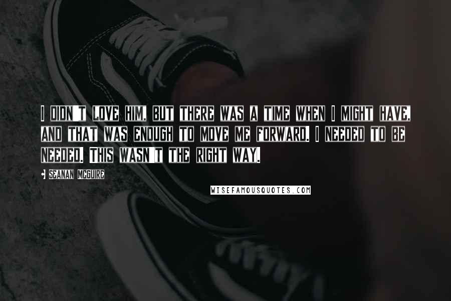 Seanan McGuire Quotes: I didn't love him, but there was a time when I might have, and that was enough to move me forward. I needed to be needed. This wasn't the right way.