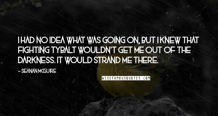 Seanan McGuire Quotes: I had no idea what was going on, but I knew that fighting Tybalt wouldn't get me out of the darkness. It would strand me there.