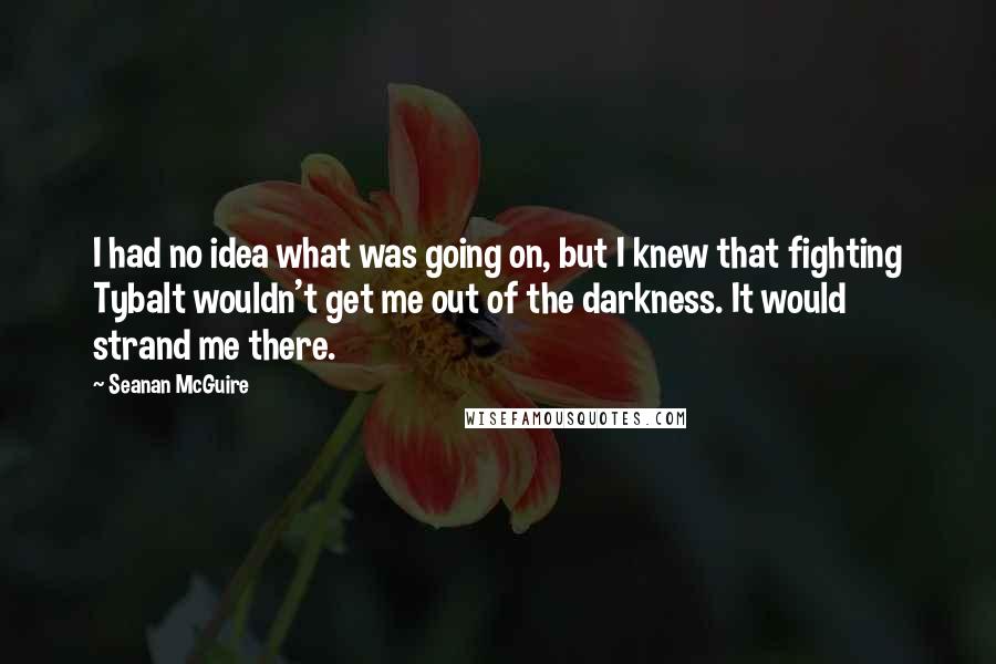 Seanan McGuire Quotes: I had no idea what was going on, but I knew that fighting Tybalt wouldn't get me out of the darkness. It would strand me there.