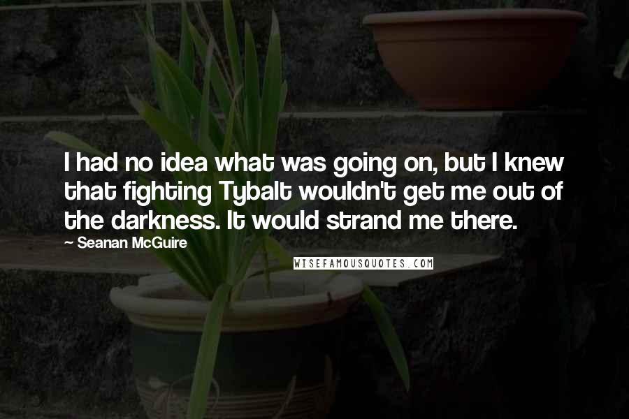 Seanan McGuire Quotes: I had no idea what was going on, but I knew that fighting Tybalt wouldn't get me out of the darkness. It would strand me there.