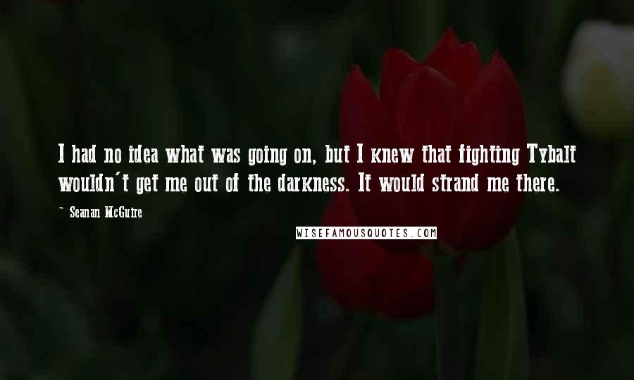 Seanan McGuire Quotes: I had no idea what was going on, but I knew that fighting Tybalt wouldn't get me out of the darkness. It would strand me there.