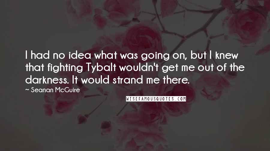 Seanan McGuire Quotes: I had no idea what was going on, but I knew that fighting Tybalt wouldn't get me out of the darkness. It would strand me there.