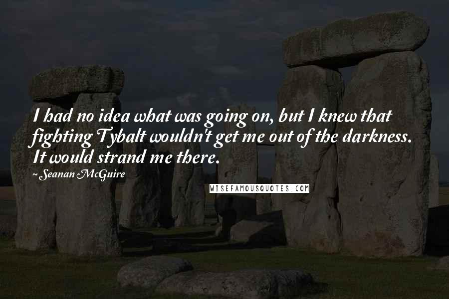 Seanan McGuire Quotes: I had no idea what was going on, but I knew that fighting Tybalt wouldn't get me out of the darkness. It would strand me there.