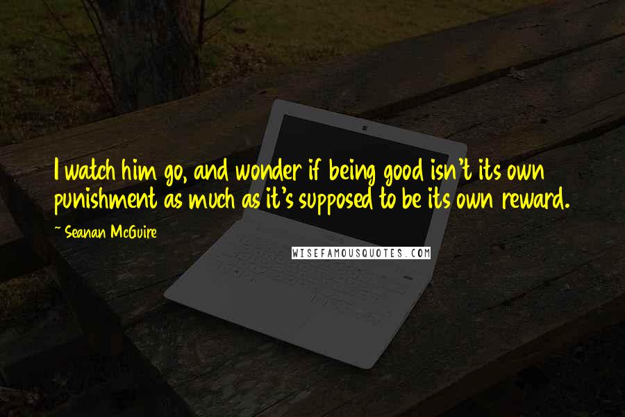 Seanan McGuire Quotes: I watch him go, and wonder if being good isn't its own punishment as much as it's supposed to be its own reward.