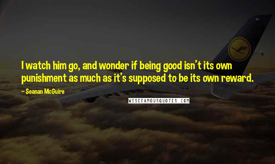 Seanan McGuire Quotes: I watch him go, and wonder if being good isn't its own punishment as much as it's supposed to be its own reward.