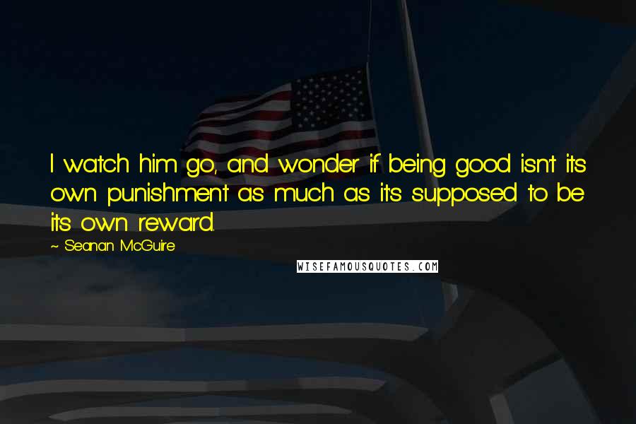 Seanan McGuire Quotes: I watch him go, and wonder if being good isn't its own punishment as much as it's supposed to be its own reward.