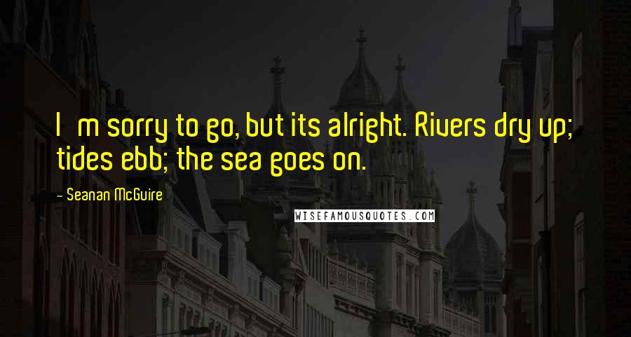 Seanan McGuire Quotes: I'm sorry to go, but its alright. Rivers dry up; tides ebb; the sea goes on.