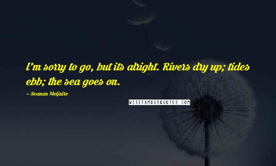 Seanan McGuire Quotes: I'm sorry to go, but its alright. Rivers dry up; tides ebb; the sea goes on.