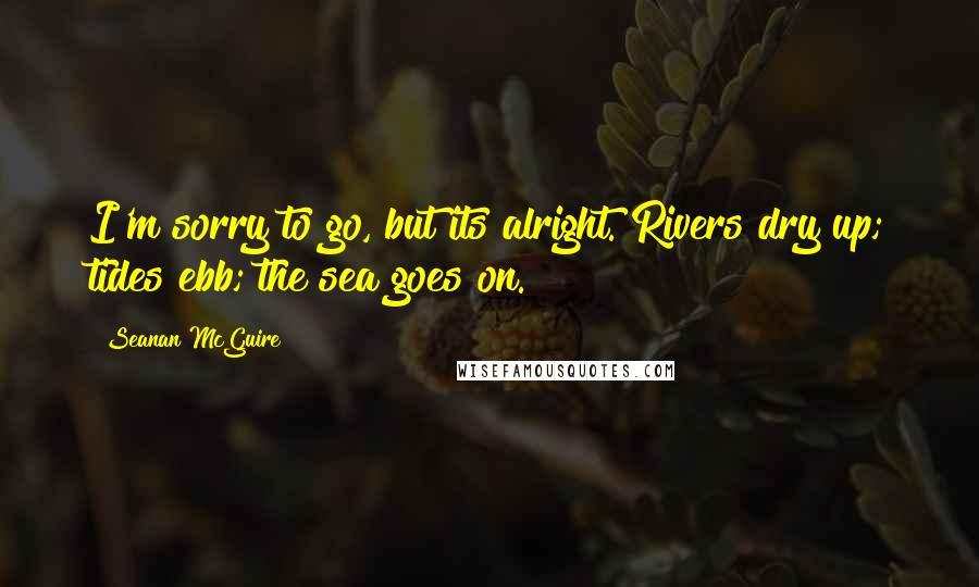 Seanan McGuire Quotes: I'm sorry to go, but its alright. Rivers dry up; tides ebb; the sea goes on.