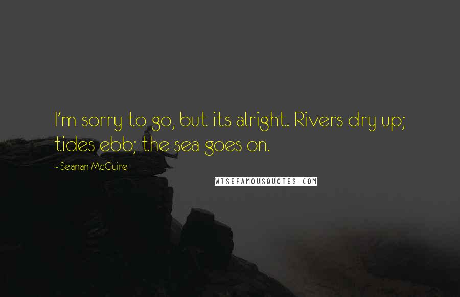 Seanan McGuire Quotes: I'm sorry to go, but its alright. Rivers dry up; tides ebb; the sea goes on.