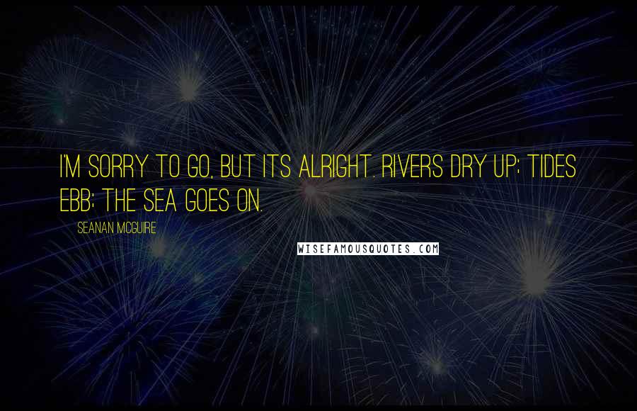 Seanan McGuire Quotes: I'm sorry to go, but its alright. Rivers dry up; tides ebb; the sea goes on.