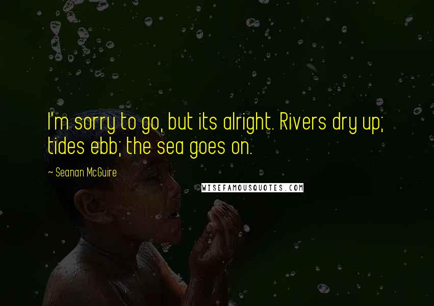 Seanan McGuire Quotes: I'm sorry to go, but its alright. Rivers dry up; tides ebb; the sea goes on.