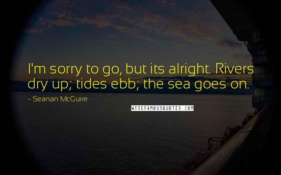 Seanan McGuire Quotes: I'm sorry to go, but its alright. Rivers dry up; tides ebb; the sea goes on.