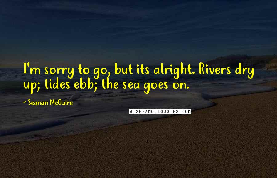 Seanan McGuire Quotes: I'm sorry to go, but its alright. Rivers dry up; tides ebb; the sea goes on.