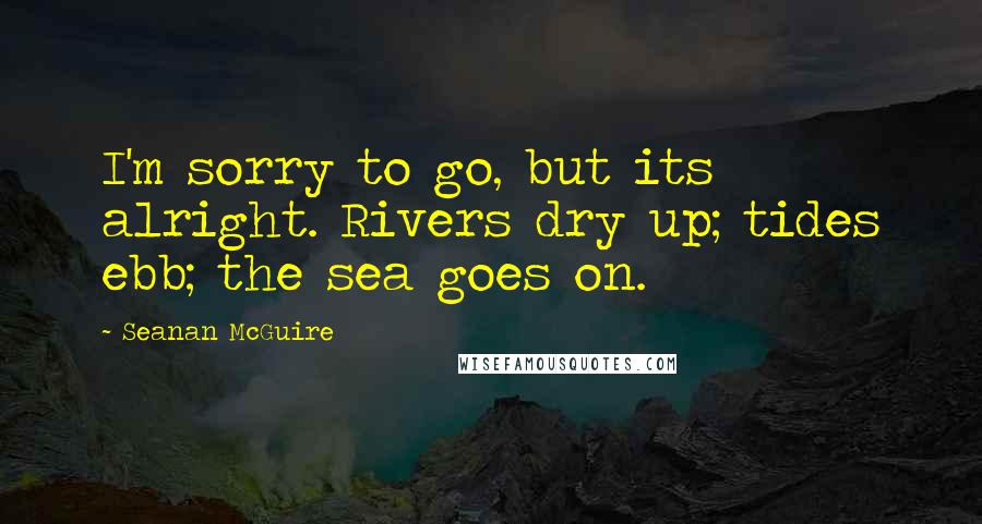 Seanan McGuire Quotes: I'm sorry to go, but its alright. Rivers dry up; tides ebb; the sea goes on.