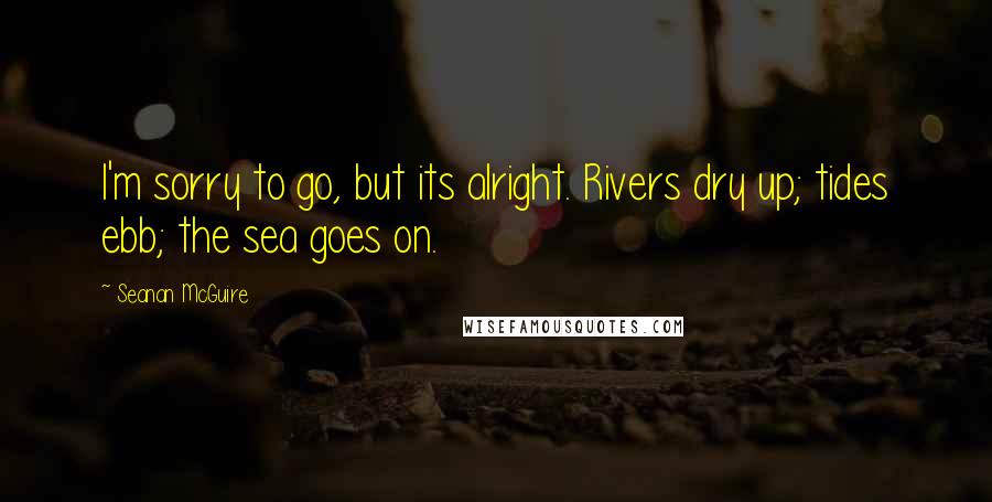 Seanan McGuire Quotes: I'm sorry to go, but its alright. Rivers dry up; tides ebb; the sea goes on.