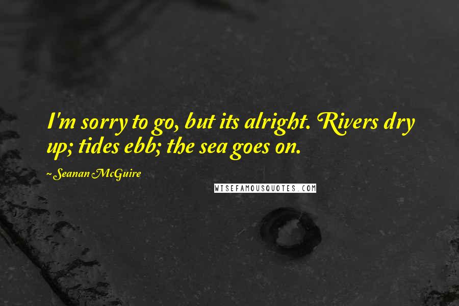 Seanan McGuire Quotes: I'm sorry to go, but its alright. Rivers dry up; tides ebb; the sea goes on.