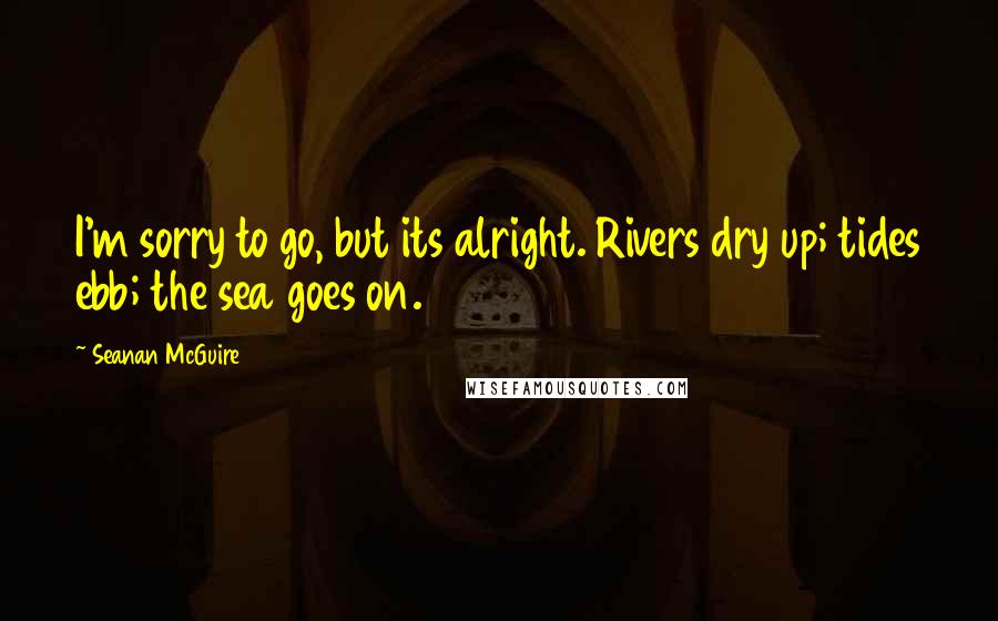 Seanan McGuire Quotes: I'm sorry to go, but its alright. Rivers dry up; tides ebb; the sea goes on.