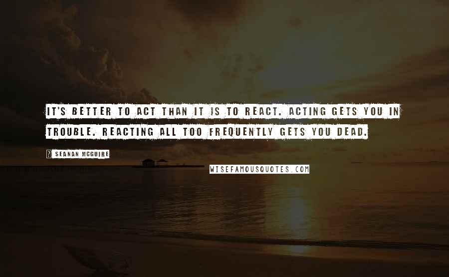 Seanan McGuire Quotes: It's better to act than it is to react. Acting gets you in trouble. Reacting all too frequently gets you dead.