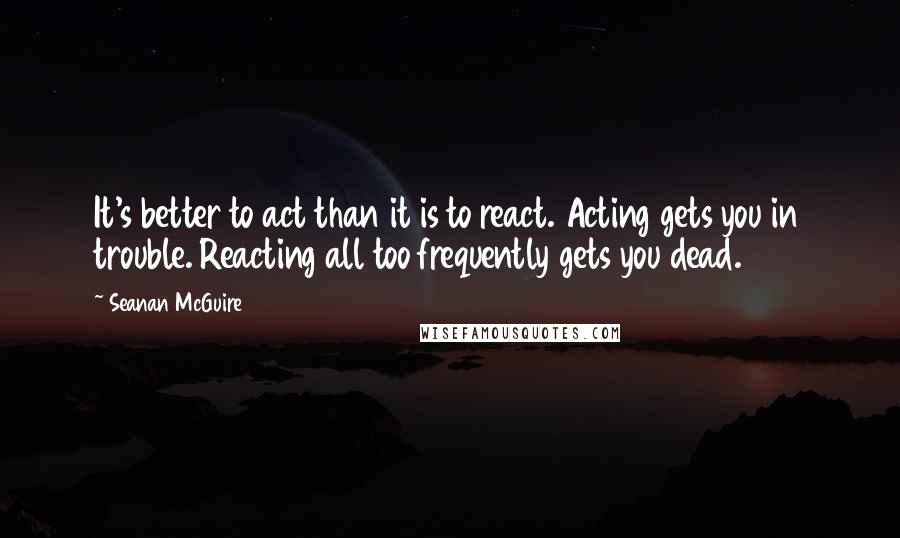 Seanan McGuire Quotes: It's better to act than it is to react. Acting gets you in trouble. Reacting all too frequently gets you dead.