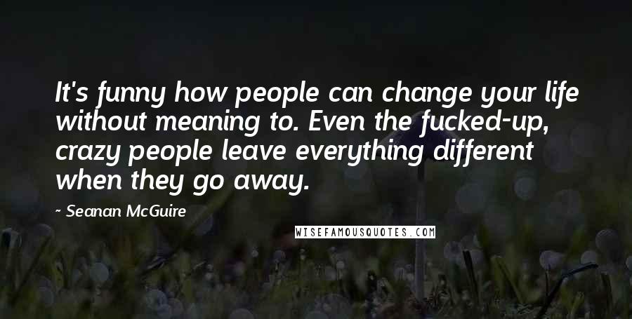 Seanan McGuire Quotes: It's funny how people can change your life without meaning to. Even the fucked-up, crazy people leave everything different when they go away.