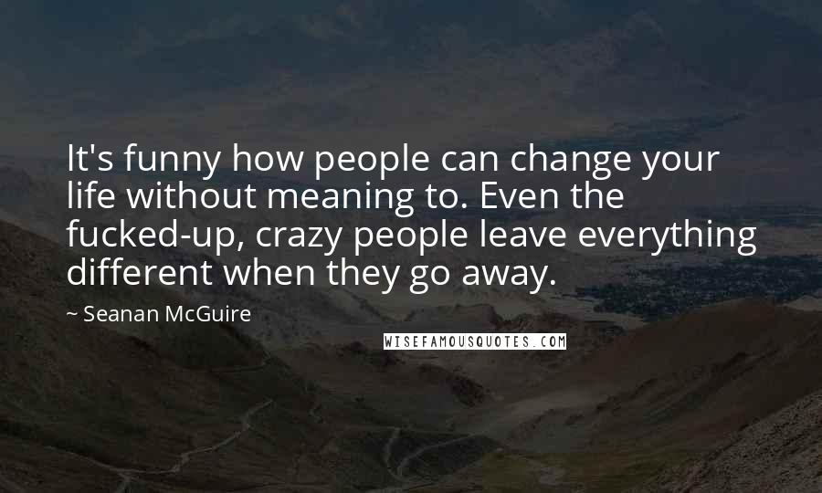 Seanan McGuire Quotes: It's funny how people can change your life without meaning to. Even the fucked-up, crazy people leave everything different when they go away.