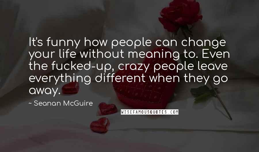 Seanan McGuire Quotes: It's funny how people can change your life without meaning to. Even the fucked-up, crazy people leave everything different when they go away.