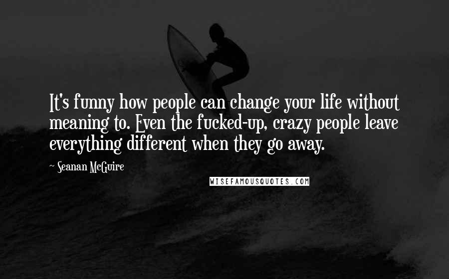 Seanan McGuire Quotes: It's funny how people can change your life without meaning to. Even the fucked-up, crazy people leave everything different when they go away.