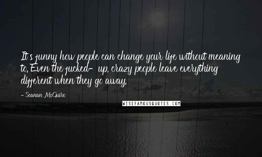 Seanan McGuire Quotes: It's funny how people can change your life without meaning to. Even the fucked-up, crazy people leave everything different when they go away.