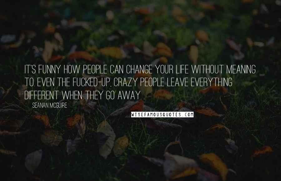 Seanan McGuire Quotes: It's funny how people can change your life without meaning to. Even the fucked-up, crazy people leave everything different when they go away.