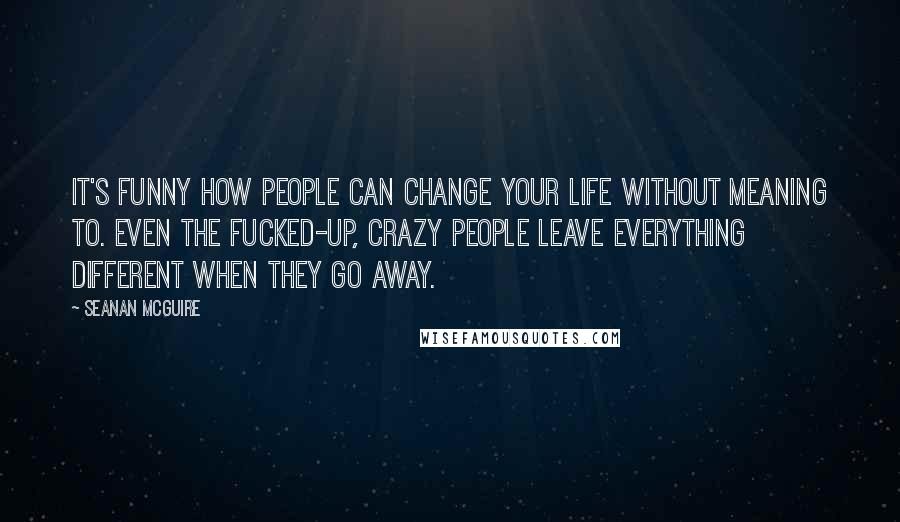 Seanan McGuire Quotes: It's funny how people can change your life without meaning to. Even the fucked-up, crazy people leave everything different when they go away.