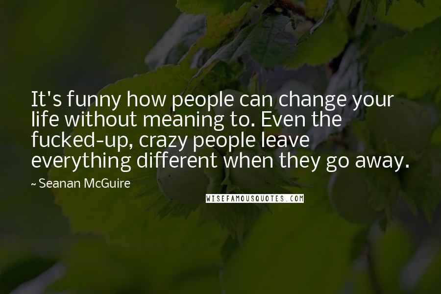 Seanan McGuire Quotes: It's funny how people can change your life without meaning to. Even the fucked-up, crazy people leave everything different when they go away.