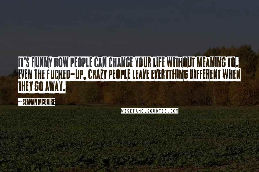 Seanan McGuire Quotes: It's funny how people can change your life without meaning to. Even the fucked-up, crazy people leave everything different when they go away.